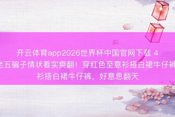 开云体育app2026世界杯中国官网下载 45岁宋慧乔王老五骗子情状着实爽翻！穿红色至意衫搭白裙牛仔裤，好意思翻天