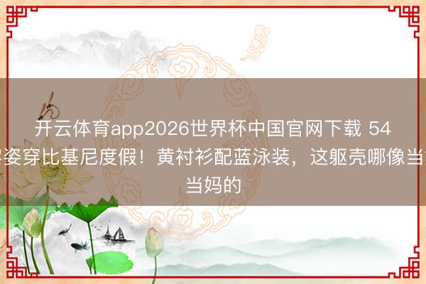 开云体育app2026世界杯中国官网下载 54岁黎姿穿比基尼度假！黄衬衫配蓝泳装，这躯壳哪像当妈的