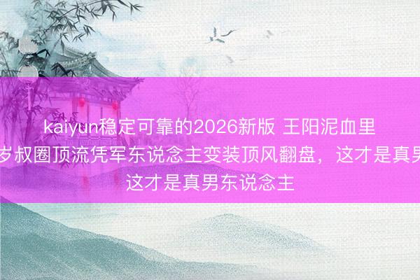 kaiyun稳定可靠的2026新版 王阳泥血里站起！48岁叔圈顶流凭军东说念主变装顶风翻盘，这才是真男东说念主