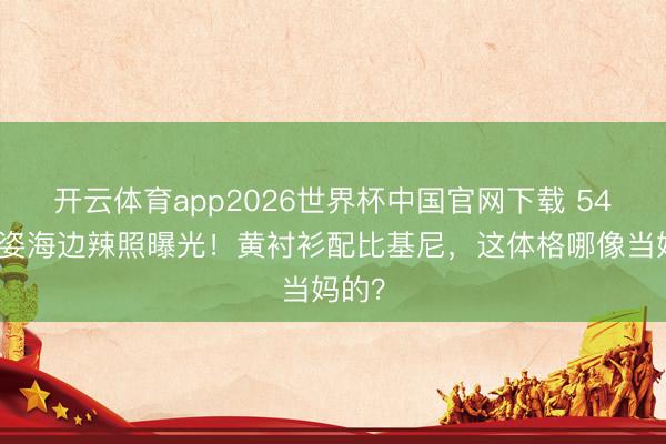 开云体育app2026世界杯中国官网下载 54岁黎姿海边辣照曝光！黄衬衫配比基尼，这体格哪像当妈的？