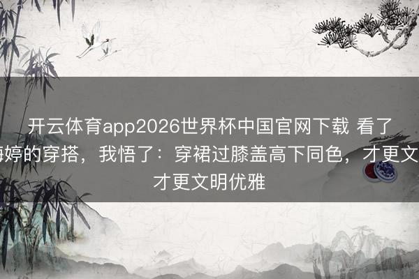 开云体育app2026世界杯中国官网下载 看了50岁梅婷的穿搭，我悟了：穿裙过膝盖高下同色，才更文明优雅