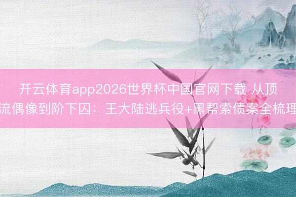 开云体育app2026世界杯中国官网下载 从顶流偶像到阶下囚：王大陆逃兵役+黑帮索债案全梳理