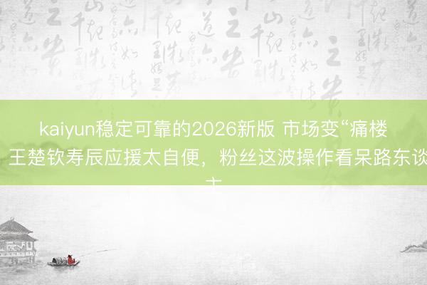kaiyun稳定可靠的2026新版 市场变“痛楼”！王楚钦寿辰应援太自便，粉丝这波操作看呆路东谈主