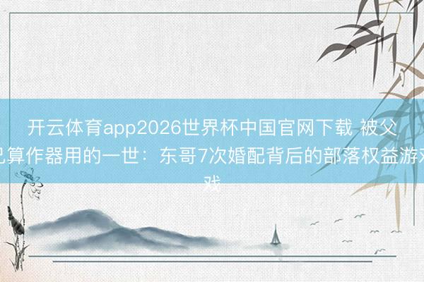 开云体育app2026世界杯中国官网下载 被父兄算作器用的一世：东哥7次婚配背后的部落权益游戏