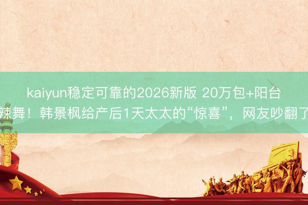 kaiyun稳定可靠的2026新版 20万包+阳台辣舞！韩景枫给产后1天太太的“惊喜”，网友吵翻了