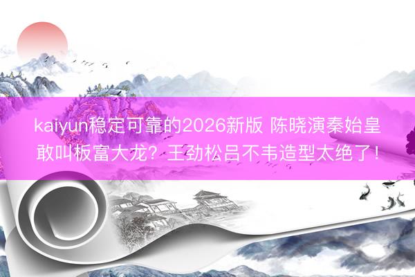 kaiyun稳定可靠的2026新版 陈晓演秦始皇敢叫板富大龙？王劲松吕不韦造型太绝了！