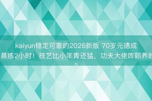 kaiyun稳定可靠的2026新版 70岁元德成齐晨练2小时！技艺比小年青还猛，功夫大佬咋颐养的？