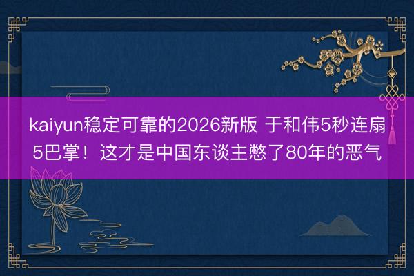 kaiyun稳定可靠的2026新版 于和伟5秒连扇5巴掌！这才是中国东谈主憋了80年的恶气