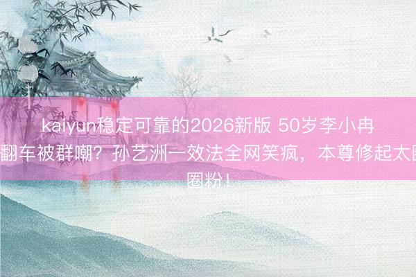 kaiyun稳定可靠的2026新版 50岁李小冉跑调翻车被群嘲?孙艺洲一效法全网笑疯,本尊修起太圈粉!