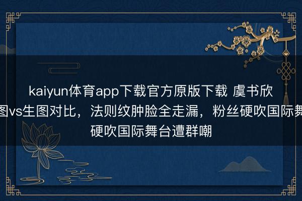 kaiyun体育app下载官方原版下载 虞书欣戛纳精修图vs生图对比，法则纹肿脸全走漏，粉丝硬吹国际舞台遭群嘲