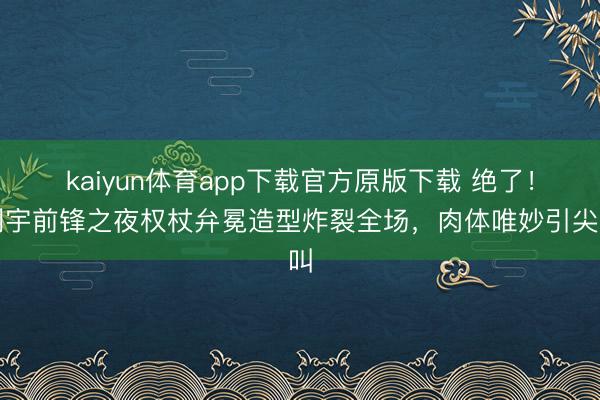 kaiyun体育app下载官方原版下载 绝了！刘宇前锋之夜权杖弁冕造型炸裂全场，肉体唯妙引尖叫