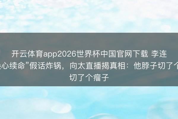 开云体育app2026世界杯中国官网下载 李连杰“换心续命”假话炸锅，向太直播揭真相：他脖子切了个瘤子