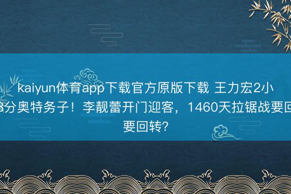 kaiyun体育app下载官方原版下载 王力宏2小时58分奥特务子！李靓蕾开门迎客，1460天拉锯战要回转？