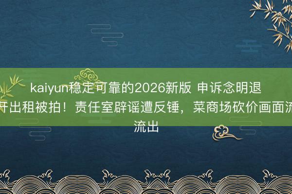 kaiyun稳定可靠的2026新版 申诉念明退休开出租被拍！责任室辟谣遭反锤，菜商场砍价画面流出