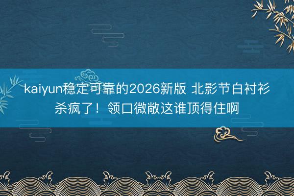kaiyun稳定可靠的2026新版 北影节白衬衫杀疯了！领口微敞这谁顶得住啊