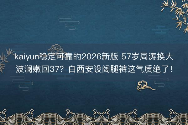 kaiyun稳定可靠的2026新版 57岁周涛换大波澜嫩回37？白西安设阔腿裤这气质绝了！