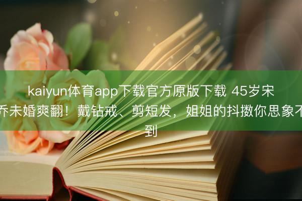 kaiyun体育app下载官方原版下载 45岁宋慧乔未婚爽翻！戴钻戒、剪短发，姐姐的抖擞你思象不到