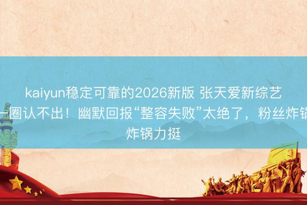 kaiyun稳定可靠的2026新版 张天爱新综艺脸肿一圈认不出！幽默回报“整容失败”太绝了，粉丝炸锅力挺