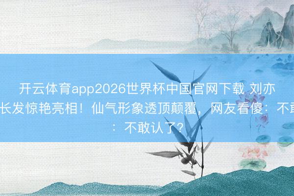 开云体育app2026世界杯中国官网下载 刘亦菲剪掉长发惊艳亮相！仙气形象透顶颠覆，网友看傻：不敢认了？