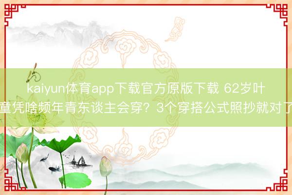 kaiyun体育app下载官方原版下载 62岁叶童凭啥频年青东谈主会穿？3个穿搭公式照抄就对了