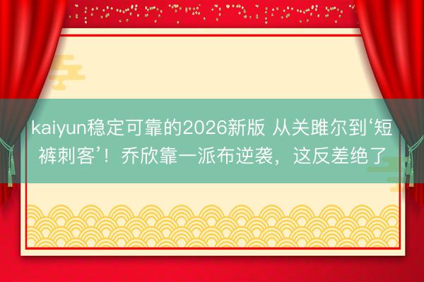 kaiyun稳定可靠的2026新版 从关雎尔到‘短裤刺客’！乔欣靠一派布逆袭，这反差绝了