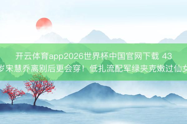 开云体育app2026世界杯中国官网下载 43岁宋慧乔离别后更会穿!低扎流配军绿夹克嫩过仙女
