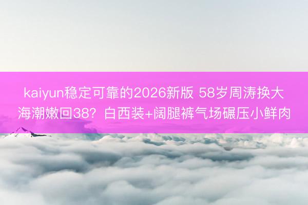kaiyun稳定可靠的2026新版 58岁周涛换大海潮嫩回38？白西装+阔腿裤气场碾压小鲜肉