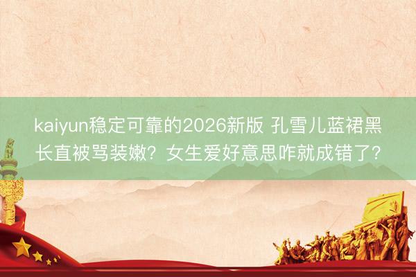 kaiyun稳定可靠的2026新版 孔雪儿蓝裙黑长直被骂装嫩？女生爱好意思咋就成错了？