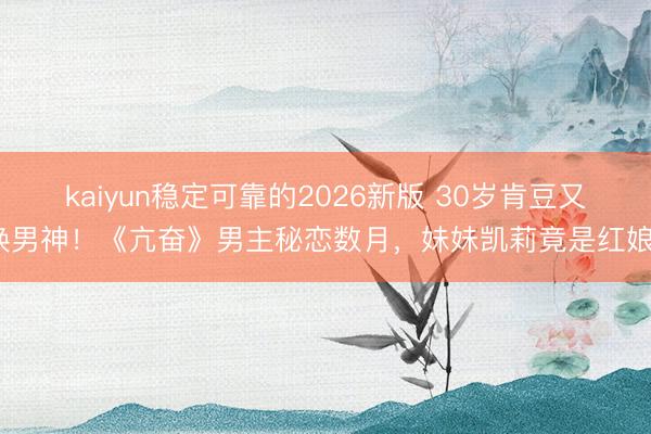 kaiyun稳定可靠的2026新版 30岁肯豆又换男神！《亢奋》男主秘恋数月，妹妹凯莉竟是红娘？