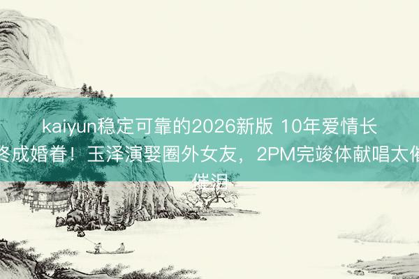 kaiyun稳定可靠的2026新版 10年爱情长跑终成婚眷！玉泽演娶圈外女友，2PM完竣体献唱太催泪