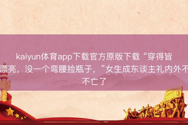 kaiyun体育app下载官方原版下载 “穿得皆这样漂亮，没一个弯腰捡瓶子，”女生成东谈主礼内外不亡了