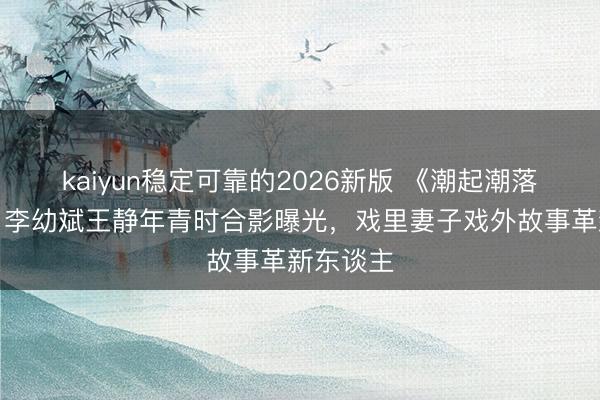 kaiyun稳定可靠的2026新版 《潮起潮落》幕后！李幼斌王静年青时合影曝光，戏里妻子戏外故事革新东谈主