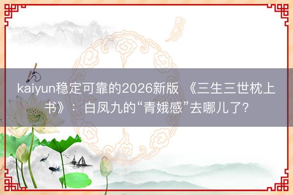 kaiyun稳定可靠的2026新版 《三生三世枕上书》：白凤九的“青娥感”去哪儿了？