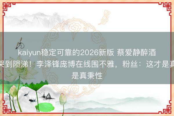 kaiyun稳定可靠的2026新版 蔡爱静醉酒直播哭到陨涕！李泽锋庞博在线围不雅，粉丝：这才是真秉性
