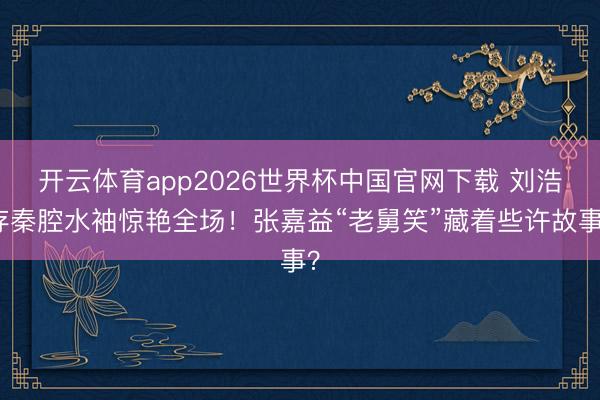 开云体育app2026世界杯中国官网下载 刘浩存秦腔水袖惊艳全场！张嘉益“老舅笑”藏着些许故事？
