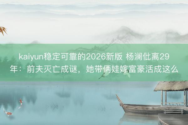 kaiyun稳定可靠的2026新版 杨澜仳离29年：前夫灭亡成谜，她带俩娃嫁富豪活成这么