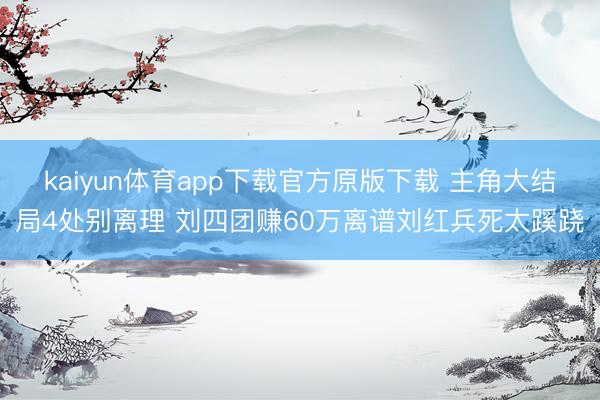 kaiyun体育app下载官方原版下载 主角大结局4处别离理 刘四团赚60万离谱刘红兵死太蹊跷