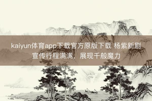 kaiyun体育app下载官方原版下载 杨紫新剧宣传行程满满，展现千般魔力