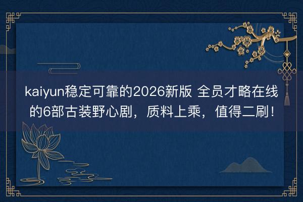 kaiyun稳定可靠的2026新版 全员才略在线的6部古装野心剧，质料上乘，值得二刷！