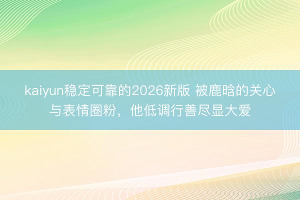 kaiyun稳定可靠的2026新版 被鹿晗的关心与表情圈粉，他低调行善尽显大爱