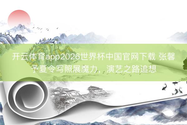 开云体育app2026世界杯中国官网下载 张馨予夏令写照展魔力，演艺之路追想