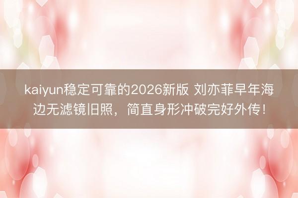 kaiyun稳定可靠的2026新版 刘亦菲早年海边无滤镜旧照,简直身形冲破完好外传!