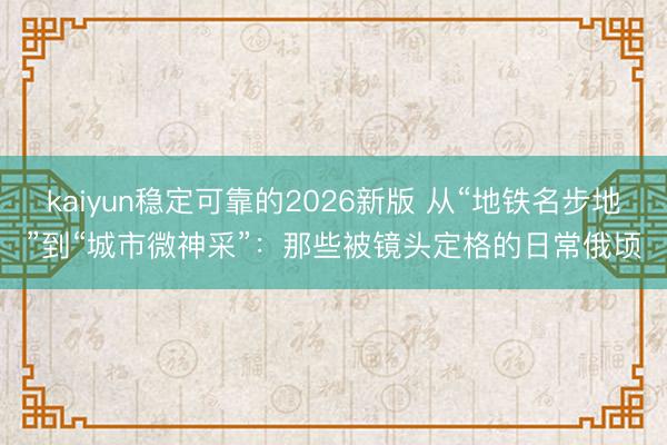 kaiyun稳定可靠的2026新版 从“地铁名步地”到“城市微神采”：那些被镜头定格的日常俄顷
