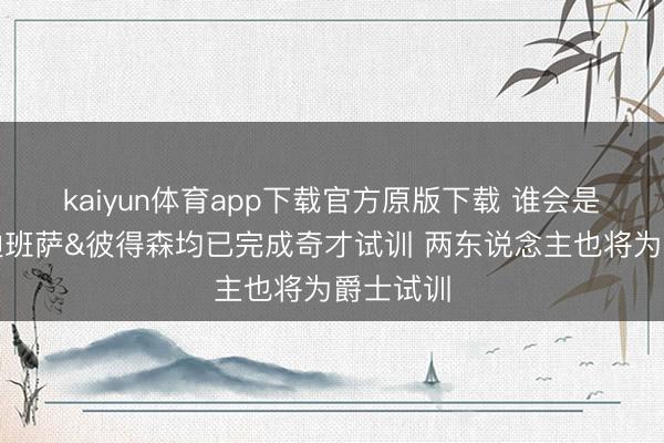 kaiyun体育app下载官方原版下载 谁会是状元?迪班萨&彼得森均已完成奇才试训 两东说念主也将为爵士试训