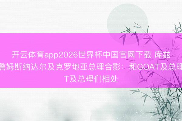 开云体育app2026世界杯中国官网下载 库兹马晒与詹姆斯纳达尔及克罗地亚总理合影：和GOAT及总理们相处