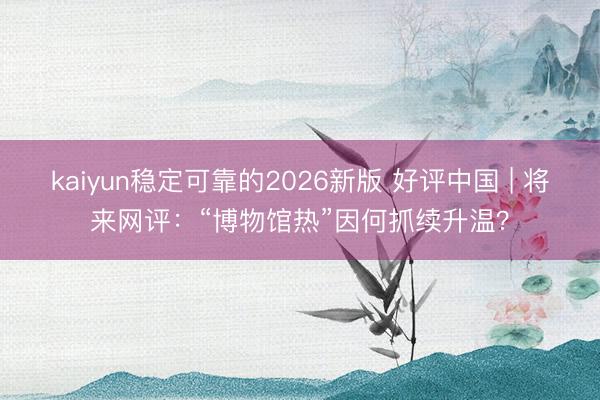 kaiyun稳定可靠的2026新版 好评中国 | 将来网评：“博物馆热”因何抓续升温？