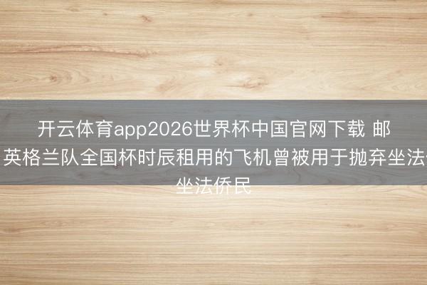 开云体育app2026世界杯中国官网下载 邮报：英格兰队全国杯时辰租用的飞机曾被用于抛弃坐法侨民