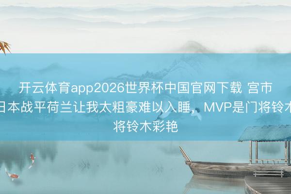 开云体育app2026世界杯中国官网下载 宫市亮:日本战平荷兰让我太粗豪难以入睡,MVP是门将铃木彩艳