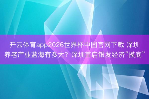 开云体育app2026世界杯中国官网下载 深圳养老产业蓝海有多大?深圳首启银发经济“摸底”