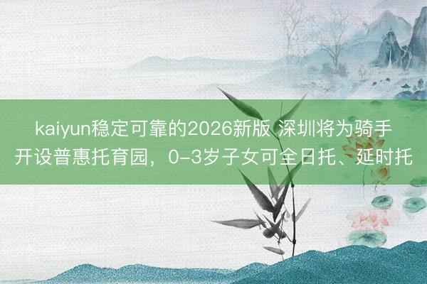 kaiyun稳定可靠的2026新版 深圳将为骑手开设普惠托育园，0-3岁子女可全日托、延时托